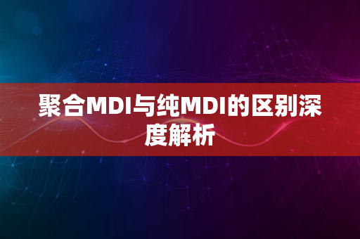 聚合MDI与纯MDI的区别深度解析