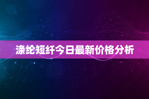 涤纶短纤今日最新价格分析