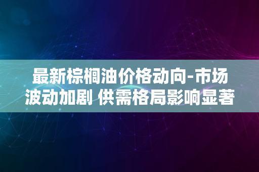 最新棕榈油价格动向-市场波动加剧 供需格局影响显著