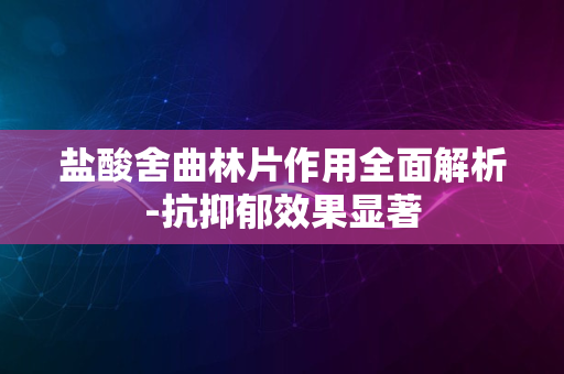 盐酸舍曲林片作用全面解析-抗抑郁效果显著