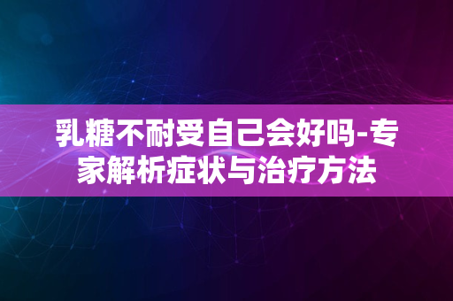 乳糖不耐受自己会好吗-专家解析症状与治疗方法