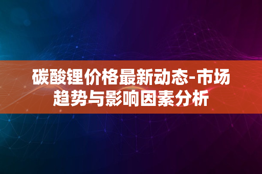 碳酸锂价格最新动态-市场趋势与影响因素分析