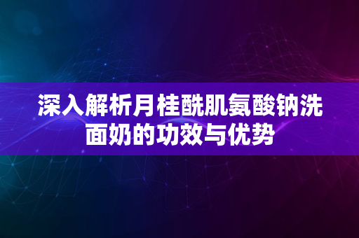 深入解析月桂酰肌氨酸钠洗面奶的功效与优势