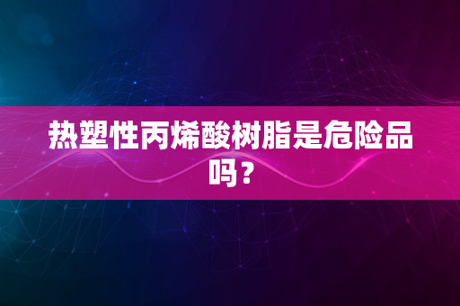 热塑性丙烯酸树脂是危险品吗？