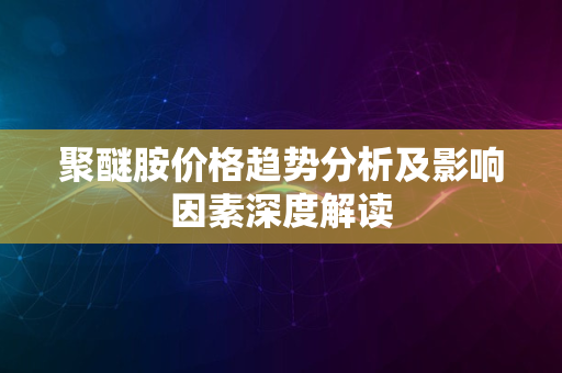 聚醚胺价格趋势分析及影响因素深度解读