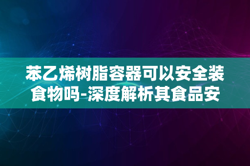 苯乙烯树脂容器可以安全装食物吗-深度解析其食品安全性