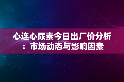 心连心尿素今日出厂价分析：市场动态与影响因素