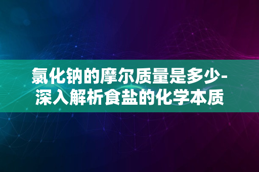 氯化钠的摩尔质量是多少-深入解析食盐的化学本质