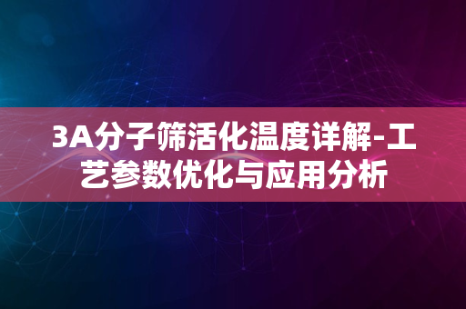 3A分子筛活化温度详解-工艺参数优化与应用分析