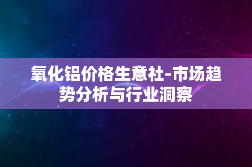 氧化铝价格生意社-市场趋势分析与行业洞察