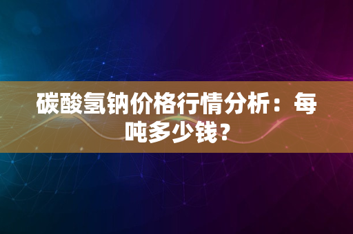 碳酸氢钠价格行情分析：每吨多少钱？