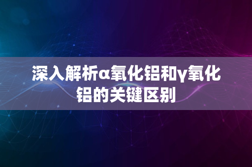 深入解析α氧化铝和γ氧化铝的关键区别