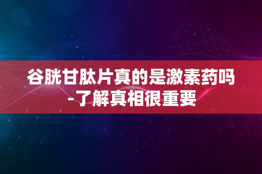 谷胱甘肽片真的是激素药吗-了解真相很重要