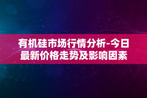 有机硅市场行情分析-今日最新价格走势及影响因素