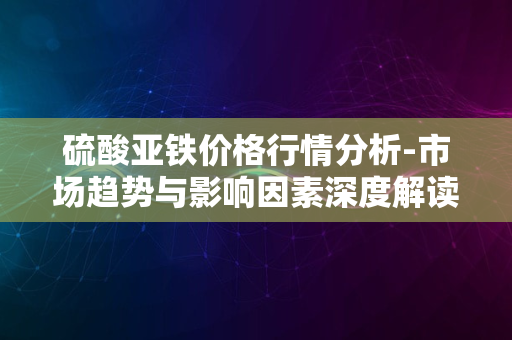 硫酸亚铁价格行情分析-市场趋势与影响因素深度解读