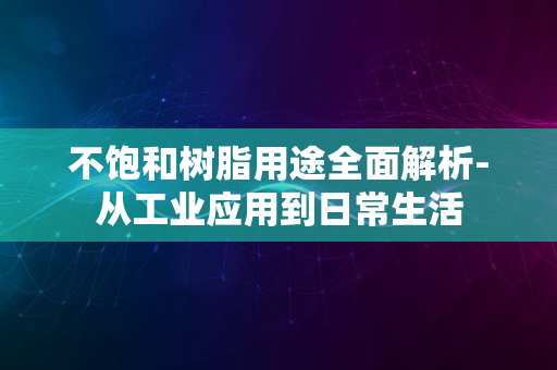 不饱和树脂用途全面解析-从工业应用到日常生活