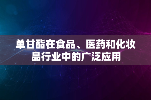 单甘酯在食品、医药和化妆品行业中的广泛应用