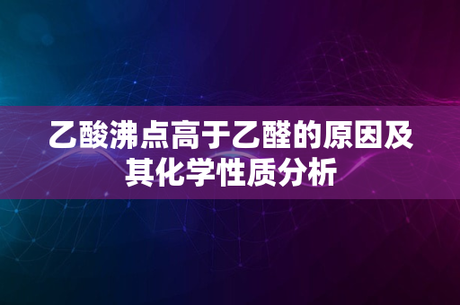 乙酸沸点高于乙醛的原因及其化学性质分析