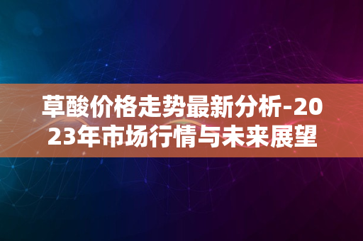 草酸价格走势最新分析-2023年市场行情与未来展望