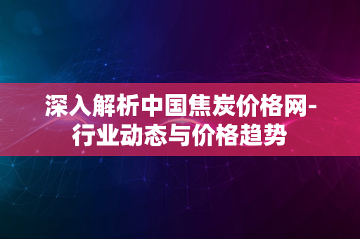 深入解析中国焦炭价格网-行业动态与价格趋势