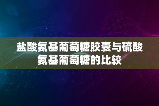 盐酸氨基葡萄糖胶囊与硫酸氨基葡萄糖的比较