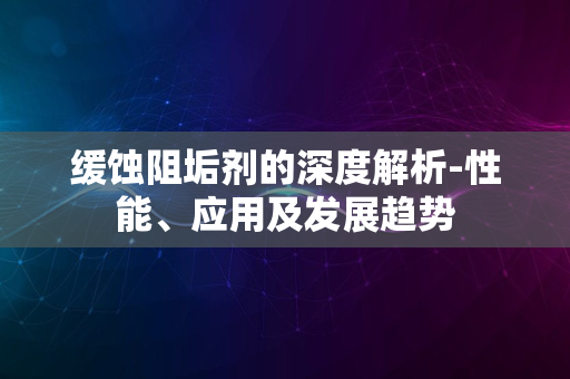 缓蚀阻垢剂的深度解析-性能、应用及发展趋势