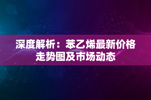 深度解析：苯乙烯最新价格走势图及市场动态