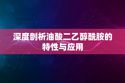 深度剖析油酸二乙醇酰胺的特性与应用