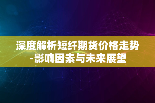 深度解析短纤期货价格走势-影响因素与未来展望