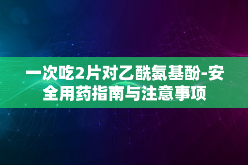 一次吃2片对乙酰氨基酚-安全用药指南与注意事项