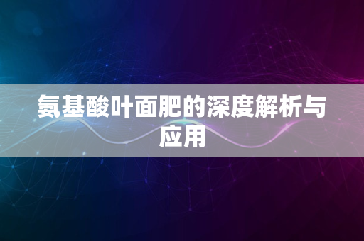 氨基酸叶面肥的深度解析与应用