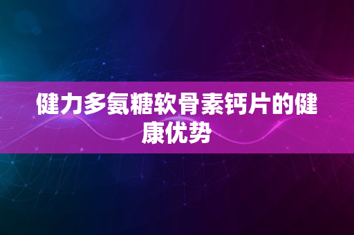 健力多氨糖软骨素钙片的健康优势