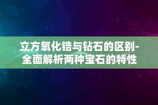 立方氧化锆与钻石的区别-全面解析两种宝石的特性