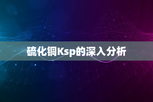 硫化铜Ksp的深入分析