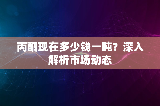 丙酮现在多少钱一吨？深入解析市场动态