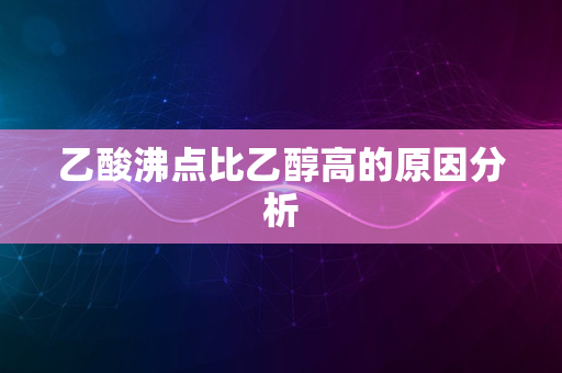 乙酸沸点比乙醇高的原因分析