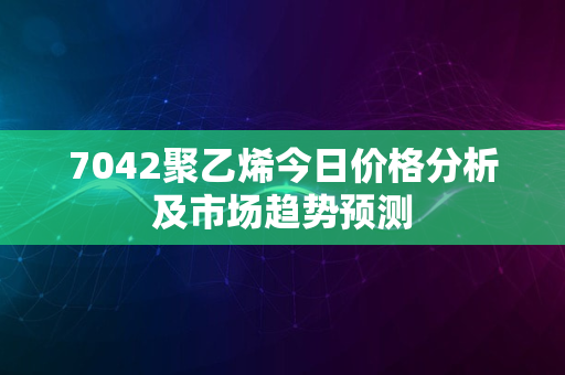 7042聚乙烯今日价格分析及市场趋势预测