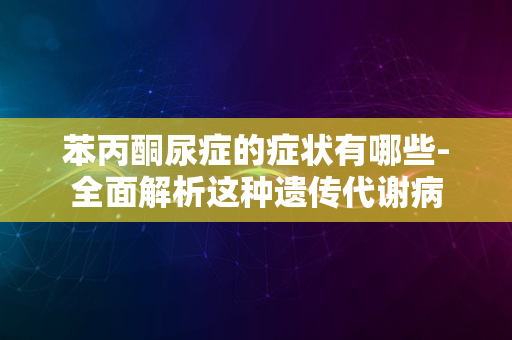 苯丙酮尿症的症状有哪些-全面解析这种遗传代谢病