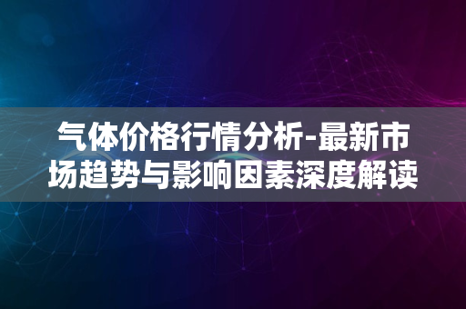 气体价格行情分析-最新市场趋势与影响因素深度解读