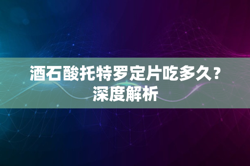 酒石酸托特罗定片吃多久？深度解析