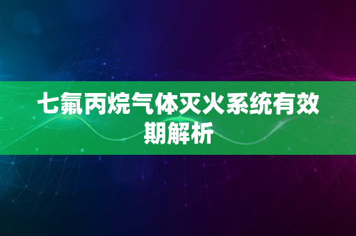 七氟丙烷气体灭火系统有效期解析