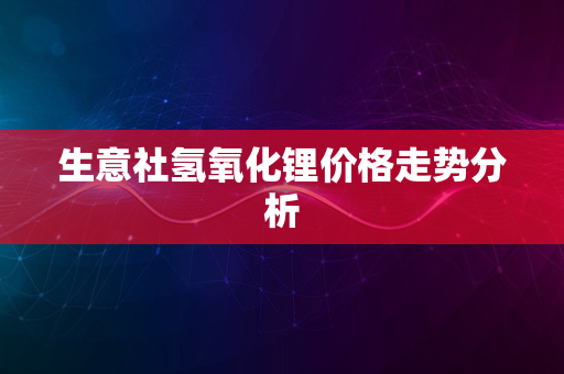 生意社氢氧化锂价格走势分析