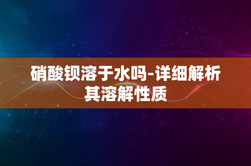 硝酸钡溶于水吗-详细解析其溶解性质