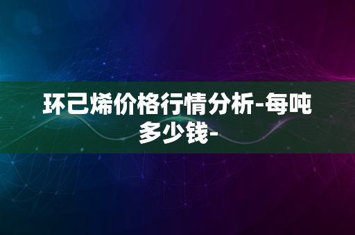 环己烯价格行情分析-每吨多少钱-