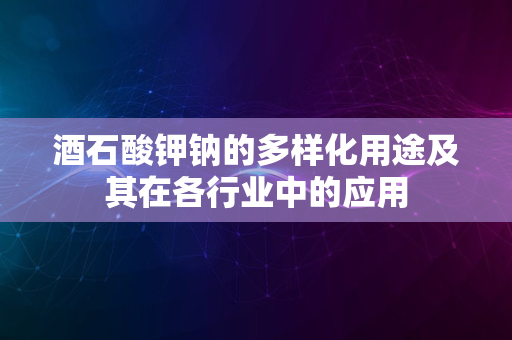 酒石酸钾钠的多样化用途及其在各行业中的应用