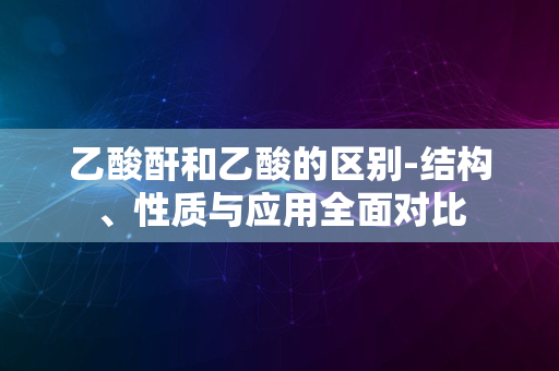 乙酸酐和乙酸的区别-结构、性质与应用全面对比