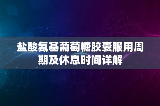 盐酸氨基葡萄糖胶囊服用周期及休息时间详解