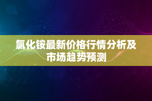 氯化铵最新价格行情分析及市场趋势预测