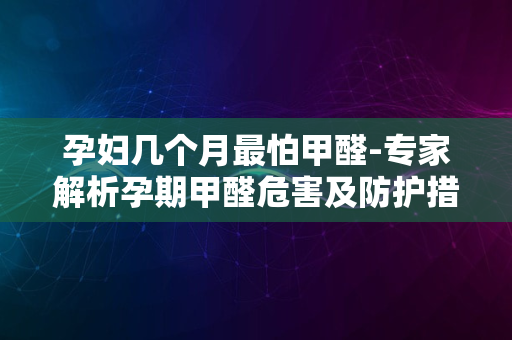 孕妇几个月最怕甲醛-专家解析孕期甲醛危害及防护措施