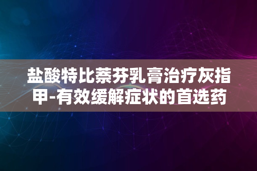 盐酸特比萘芬乳膏治疗灰指甲-有效缓解症状的首选药物